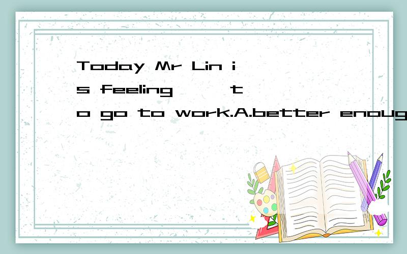 Today Mr Lin is feeling —— to go to work.A.better enough B.well enough C.enough better D.enough well选哪个,为什么?