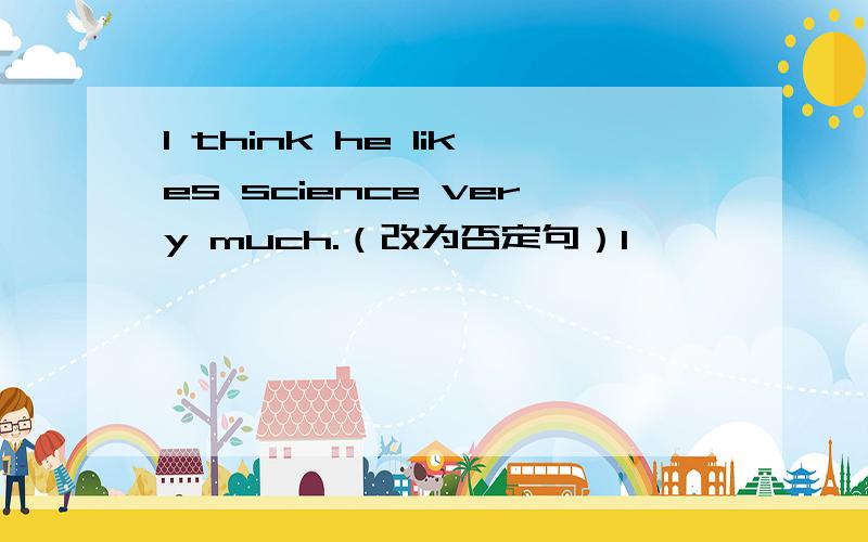 I think he likes science very much.（改为否定句）I