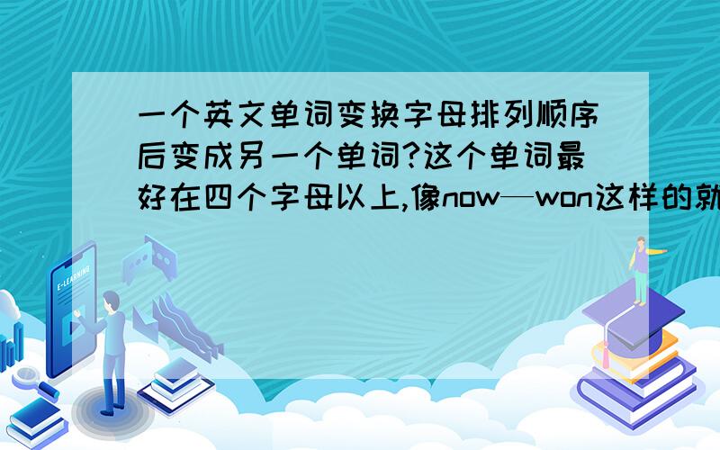 一个英文单词变换字母排列顺序后变成另一个单词?这个单词最好在四个字母以上,像now—won这样的就不用说了,最好是名词,不过不是也可以,求大家帮我想一想字母数能不能再多一点，最好再