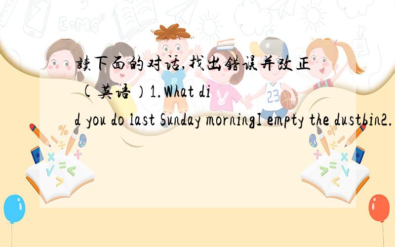 读下面的对话,找出错误并改正 (英语）1.What did you do last Sunday morningI empty the dustbin2.What is the matter with your brother,May?She has a haedache and has stay at home3.What were you at your grandfather's?On 20th,August4.Which r