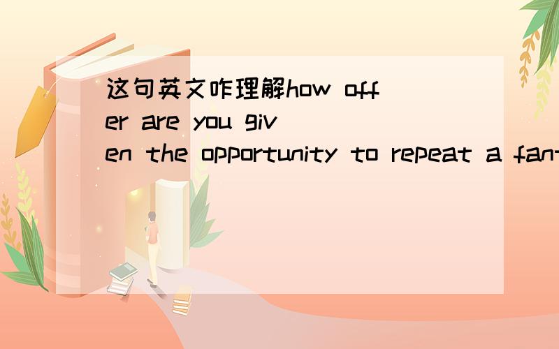 这句英文咋理解how offer are you given the opportunity to repeat a fantastic experience, and have it be even better the second time around. 请问这段话中的第二句话怎么理解,比如second time是第二次吧, second around是第二