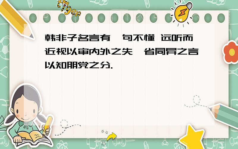 韩非子名言有一句不懂 远听而近视以审内外之失,省同异之言以知朋党之分.