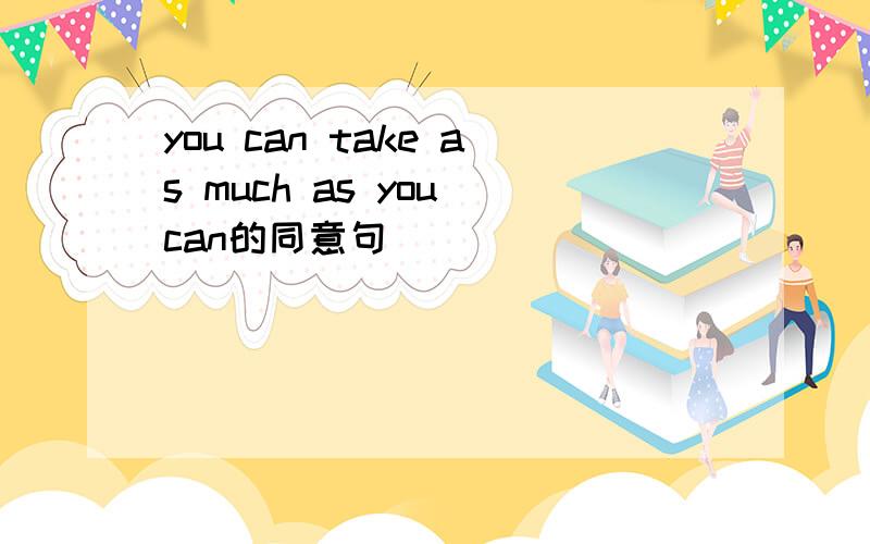 you can take as much as you can的同意句