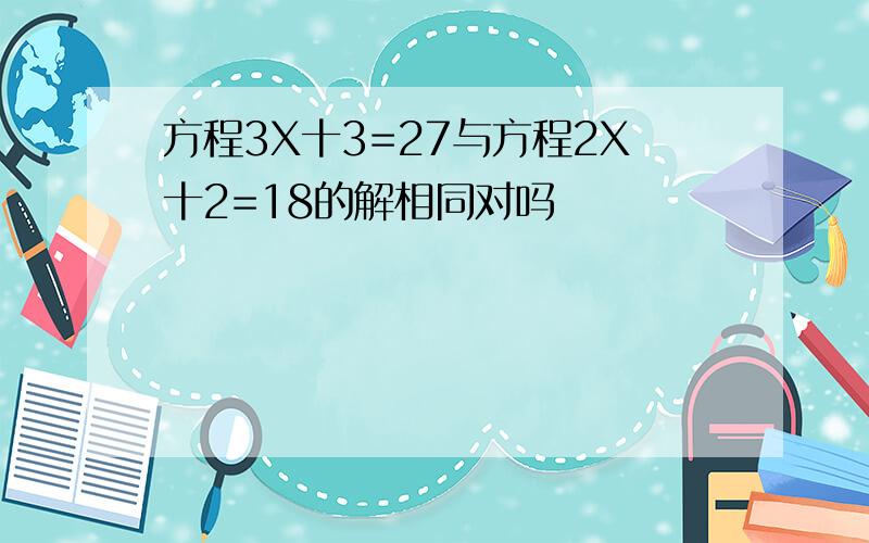 方程3X十3=27与方程2X十2=18的解相同对吗