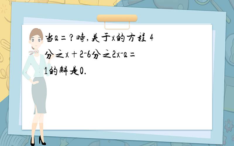 当a=?时,关于x的方程 4分之x+2-6分之2x-a=1的解是0.