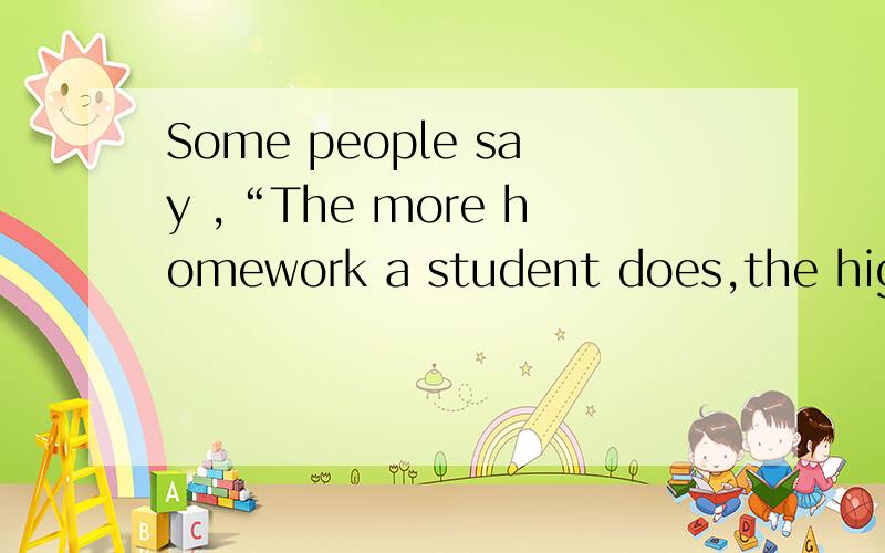 Some people say ,“The more homework a student does,the higher marks he or she will get