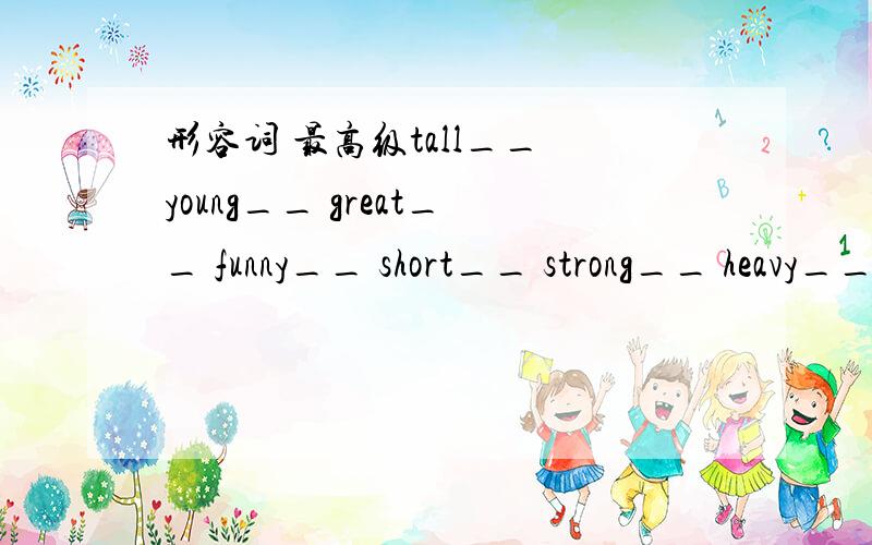 形容词 最高级tall__ young__ great__ funny__ short__ strong__ heavy__ long__ pretty__ quickly__ fat__ lucky__ white__ cold__ early__ hard__ many__ bad__ ill__ nice__ old__ thin__easy__ busy__ late__ close__ dry__ smart__ fine__ clean__ sad__ las