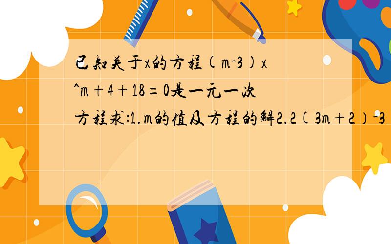 已知关于x的方程(m-3)x^m+4+18=0是一元一次方程求:1.m的值及方程的解2.2(3m+2）-3（4m-1）的值