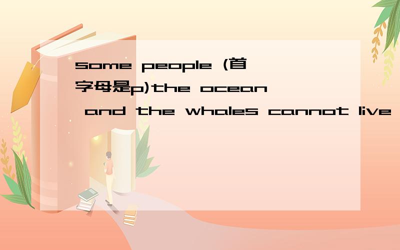 some people (首字母是p)the ocean and the whales cannot live well under the dirty water.