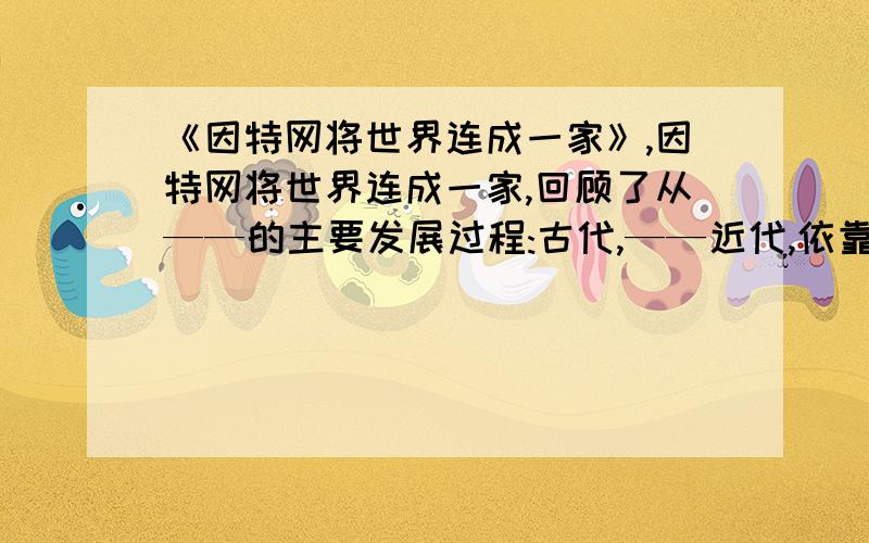 《因特网将世界连成一家》,因特网将世界连成一家,回顾了从——的主要发展过程:古代,——近代,依靠——至现代,—— ——至当代,—— —— ——网络.因特网将世界连成一家,回顾了从（