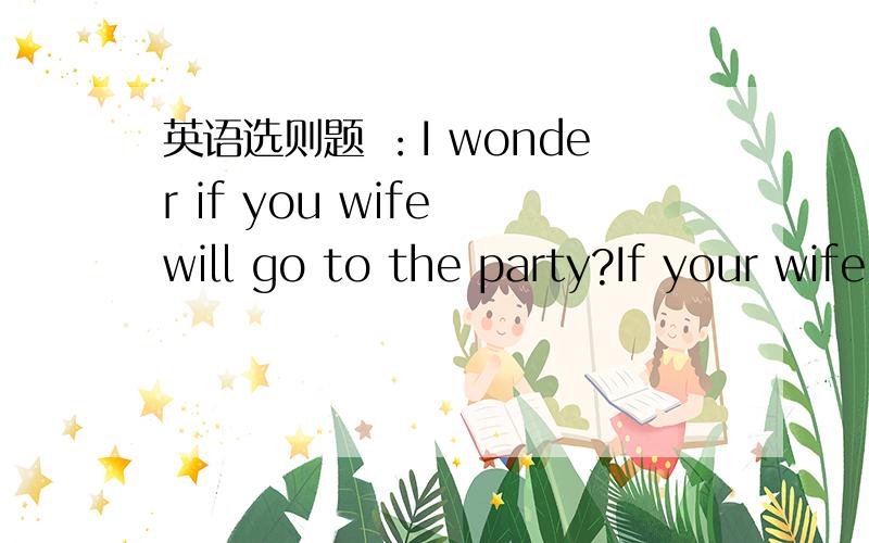 英语选则题 ：I wonder if you wife will go to the party?If your wife __ ,so __.A does;does she B will;willmine C does ; will mine D will; will I