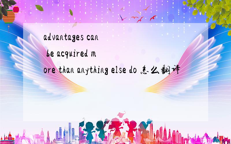 advantages can be acquired more than anything else do 怎么翻译