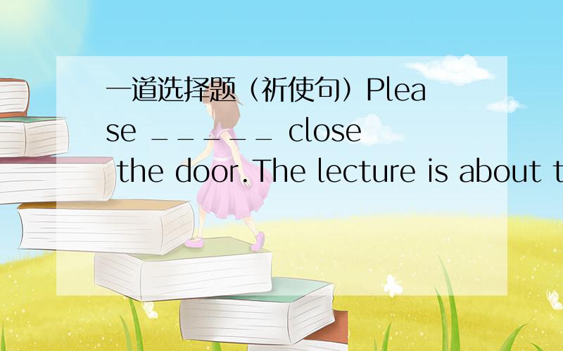 一道选择题（祈使句）Please _____ close the door.The lecture is about to begin.A.one B.someone C.everyone D.nobody完全没搞懂为什么.老师说祈使句中只有you和someone可以省略，有人能顺便说下老师说的这话是什