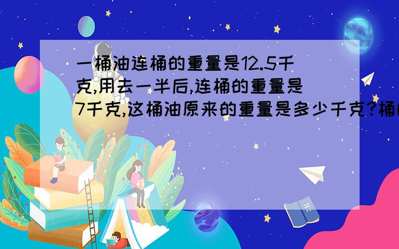 一桶油连桶的重量是12.5千克,用去一半后,连桶的重量是7千克,这桶油原来的重量是多少千克?桶的重量是多少千克?