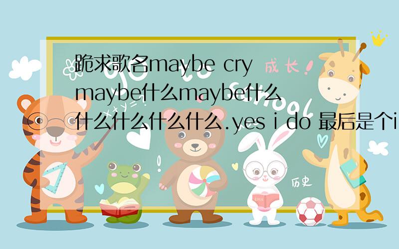 跪求歌名maybe cry maybe什么maybe什么什么什么什么什么.yes i do 最后是个i love you女声 比较安静欢快愉悦的 中间好象还有一句but i don't want say goodbye.