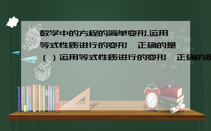 数学中的方程的简单变形.运用等式性质进行的变形,正确的是（）运用等式性质进行的变形,正确的是（）A.如果a=b,那么a+c=b-cB.如果a/c=b/c,那么a=bC.如果a=b,那么a/c=b/cD.如果a²=3a,那么a=3