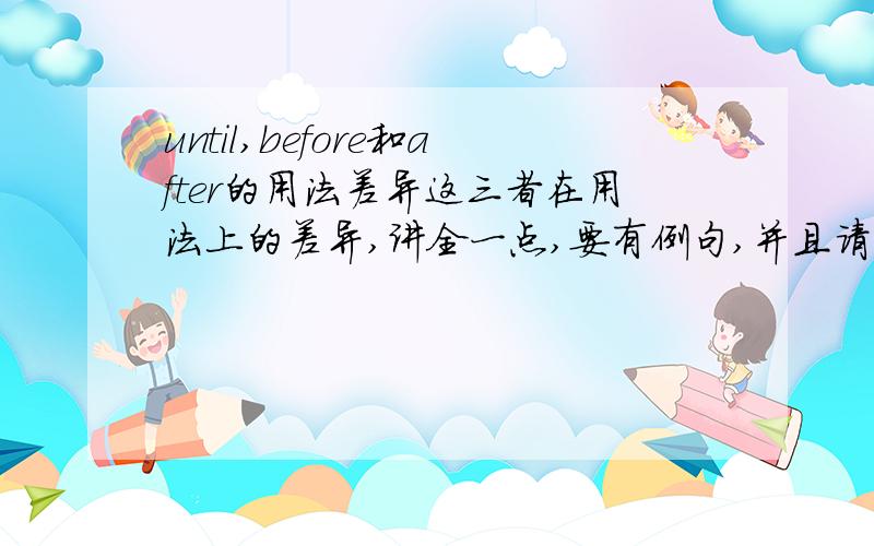 until,before和after的用法差异这三者在用法上的差异,讲全一点,要有例句,并且请告诉我在句中使用时,这个词的前面,后面的动词要用什么时态.答得好的我会给出5分.