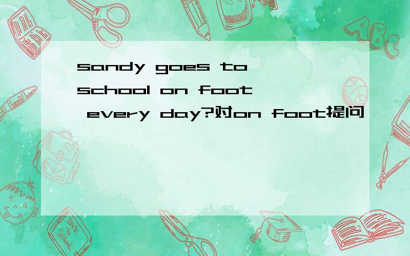 sandy goes to school on foot every day?对on foot提问