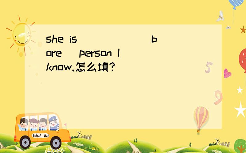 she is _____(bore) person I know.怎么填?