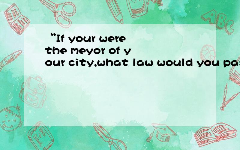 “If your were the meyor of your city,what law would you pass first?Why?”If your were the meyor of your city,what law would you pass first?Why?谁能帮忙写一下这个英语作文,