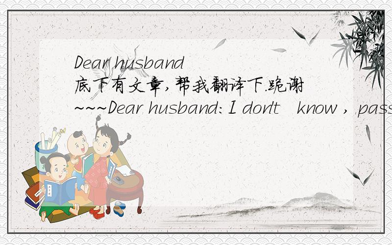 Dear husband  底下有文章,帮我翻译下.跪谢~~~Dear husband:I don't   know , pass through the end of the pain , can find the happy other shore . But I know, so long as you are willing, more difficult day, I can accompany you to pass by togeth