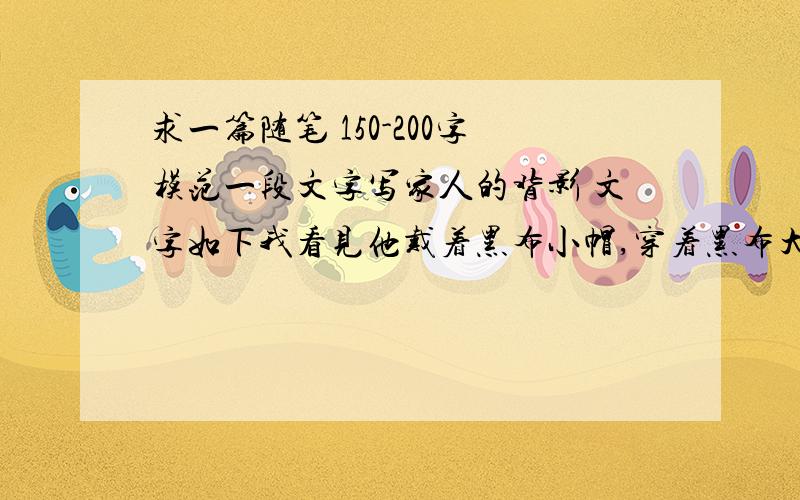 求一篇随笔 150-200字模范一段文字写家人的背影 文字如下我看见他戴着黑布小帽,穿着黑布大马褂,深青布棉袍,蹒跚地走到铁道边,慢慢探身下去,尚不大难.可是他穿过铁道,要爬上那边月台,就