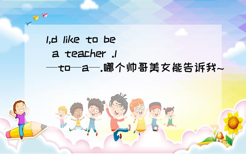 l,d like to be a teacher .l —to—a—.哪个帅哥美女能告诉我~