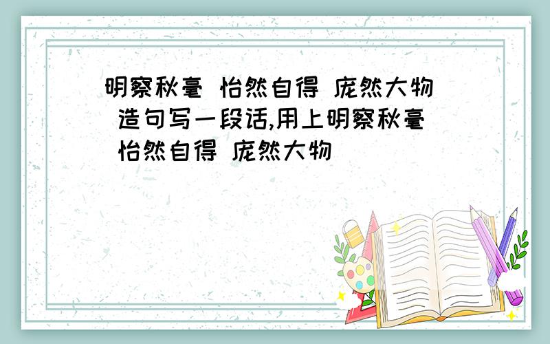 明察秋毫 怡然自得 庞然大物 造句写一段话,用上明察秋毫 怡然自得 庞然大物