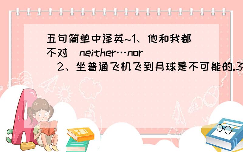 五句简单中译英~1、他和我都不对（neither…nor）2、坐普通飞机飞到月球是不可能的.3、鱼浮到水面.4、他积极参加体育活动.5、Para对中国文化很感兴趣.