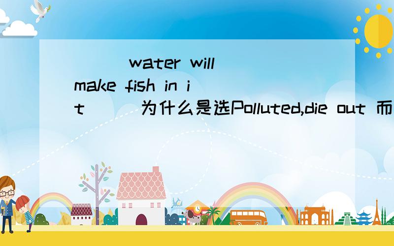 （　）water will make fish in it （ ）为什么是选Polluted,die out 而不可以是Being polluting,die off为什么求解求解求解啊、、、、、、、、、、、、、、、