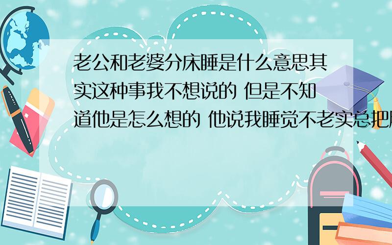 老公和老婆分床睡是什么意思其实这种事我不想说的 但是不知道他是怎么想的 他说我睡觉不老实总把胳膊腿放他身上 他就跟我怒了 说睡不好觉 还说我跟他睡觉的时间不一样（ 因为我公司