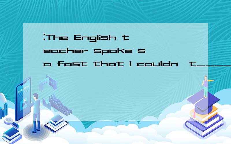 :The English teacher spoke so fast that I couldn't_____what he said.:He said there would be a discussion _____the lecture.A.understand. being followed by    B. follow ,followingC.catch, to be followed   请问选哪一个? 为什么?谢谢