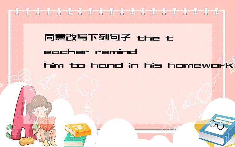 同意改写下列句子 the teacher remind him to hand in his homework ________________