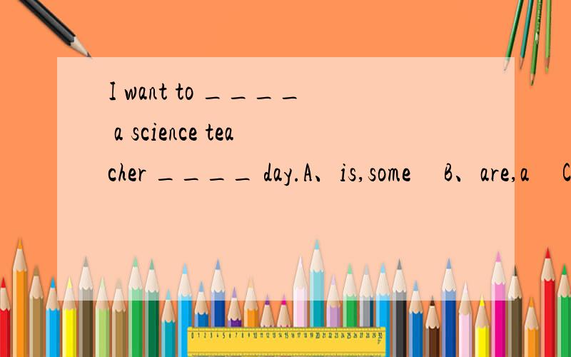 I want to ____ a science teacher ____ day.A、is,some     B、are,a     C、be,one