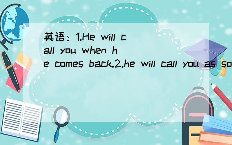 英语：1.He will call you when he comes back.2.he will call you as soon as he comes back.我的问题是1.这两个句子可以做为同意句吗?2.带as soon as的句子是什么从句?前面的主句要用什么时态,后面的从句要用什么