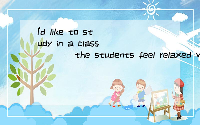 I'd like to study in a class ___ the students feel relaxed with their teachers.A.which B.where C.that D.when纠结于B\D