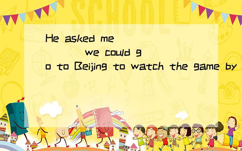 He asked me _____ we could go to Beijing to watch the game by plane.