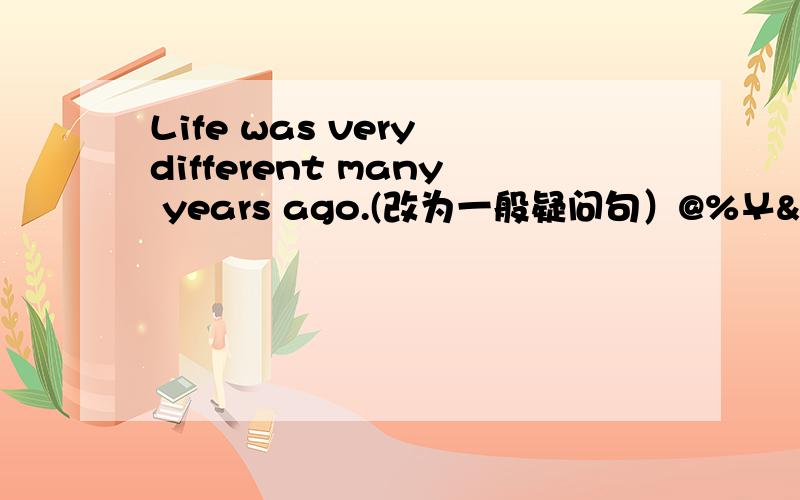 Life was very different many years ago.(改为一般疑问句）@%￥&（!%……不快不给分!