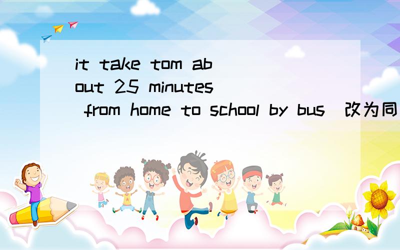 it take tom about 25 minutes from home to school by bus(改为同义句)