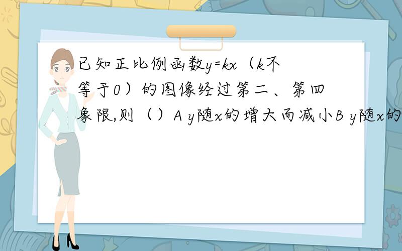 已知正比例函数y=kx（k不等于0）的图像经过第二、第四象限,则（）A y随x的增大而减小B y随x的增大而增大C 当X0时,y随x的增大而减小D 不论x如何变化,y不变