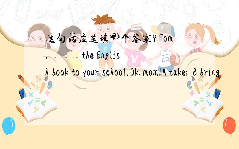 这句话应选填哪个答案?Tom,___the English book to your school.Ok,mom!A take; B bring