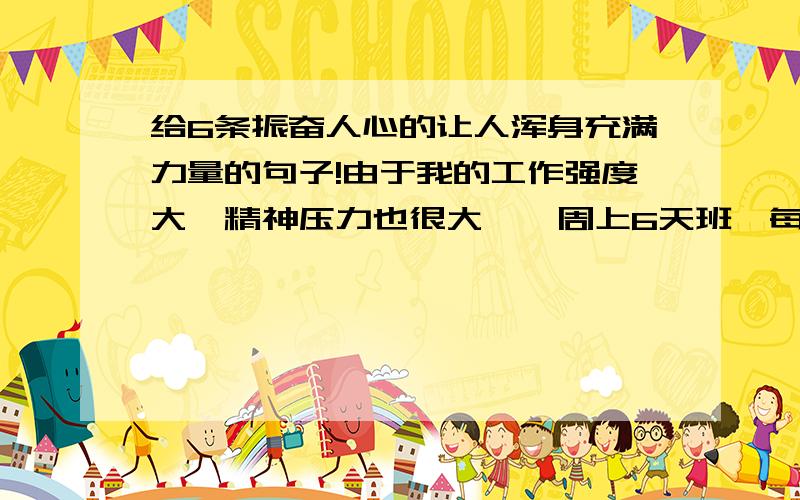 给6条振奋人心的让人浑身充满力量的句子!由于我的工作强度大,精神压力也很大,一周上6天班,每天早出晚归.有了这6句话,我可以每天都激励自己.