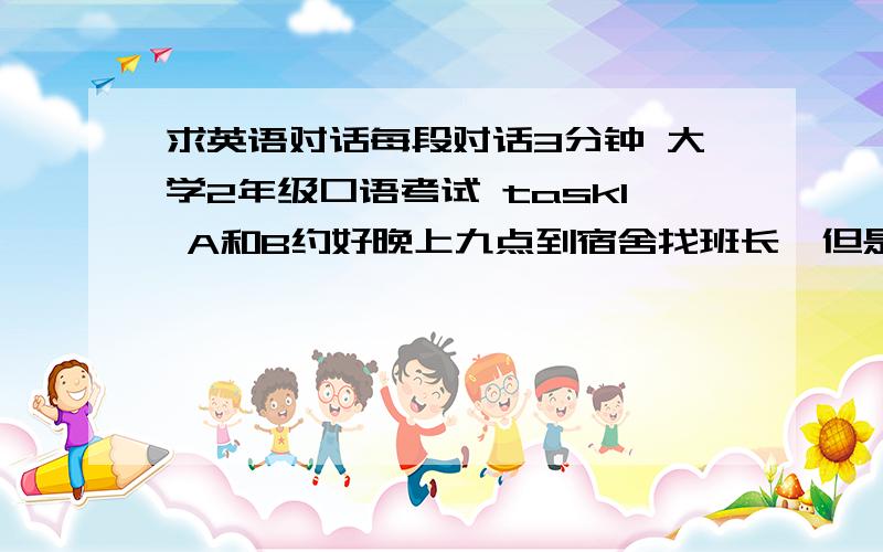 求英语对话每段对话3分钟 大学2年级口语考试 task1 A和B约好晚上九点到宿舍找班长,但是班长不在,A和b猜测班长不在的各种理由task2 A要来长沙办事,找到b寻求帮助 b同意了帮忙找住宿和借用电