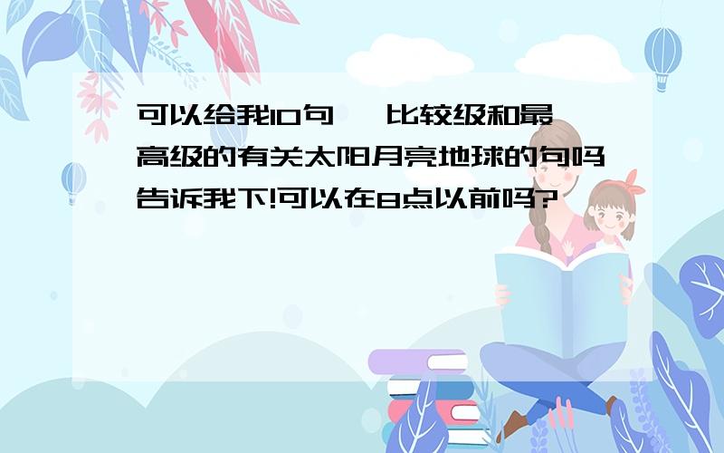 可以给我10句一 比较级和最高级的有关太阳月亮地球的句吗告诉我下!可以在8点以前吗?