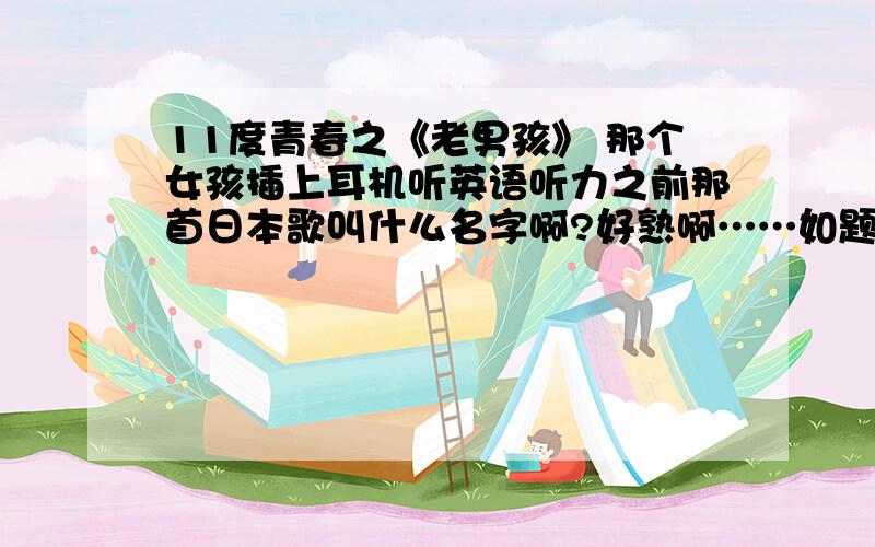 11度青春之《老男孩》 那个女孩插上耳机听英语听力之前那首日本歌叫什么名字啊?好熟啊……如题啊  就是弹吉他那个小伙儿唱歌之前