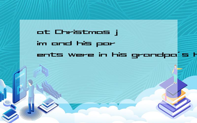 at Christmas jim and his parents were in his grandpa’s house 同义句at Christmas jim and his parents were in his grandpa’s house 同义句 ——————Christmas ——————,Jim’s ————— ——————in his grandpa