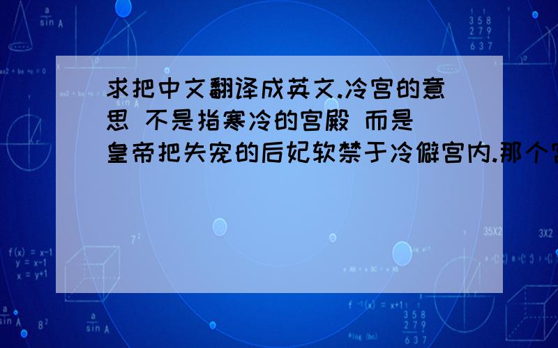 求把中文翻译成英文.冷宫的意思 不是指寒冷的宫殿 而是 皇帝把失宠的后妃软禁于冷僻宫内.那个宫殿被称为冷宫.是冷僻.而不是寒冷.呃.这个词有点,给外国人解释,不知道能不能明白.