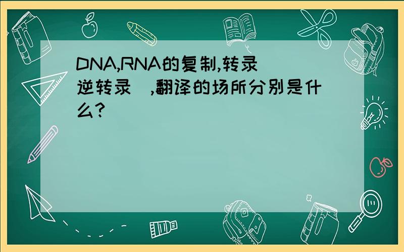 DNA,RNA的复制,转录（逆转录）,翻译的场所分别是什么?