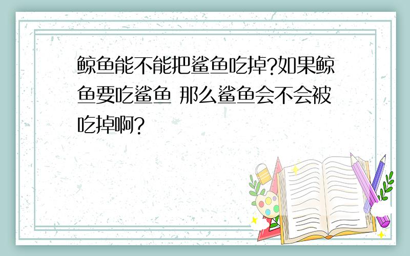 鲸鱼能不能把鲨鱼吃掉?如果鲸鱼要吃鲨鱼 那么鲨鱼会不会被吃掉啊?