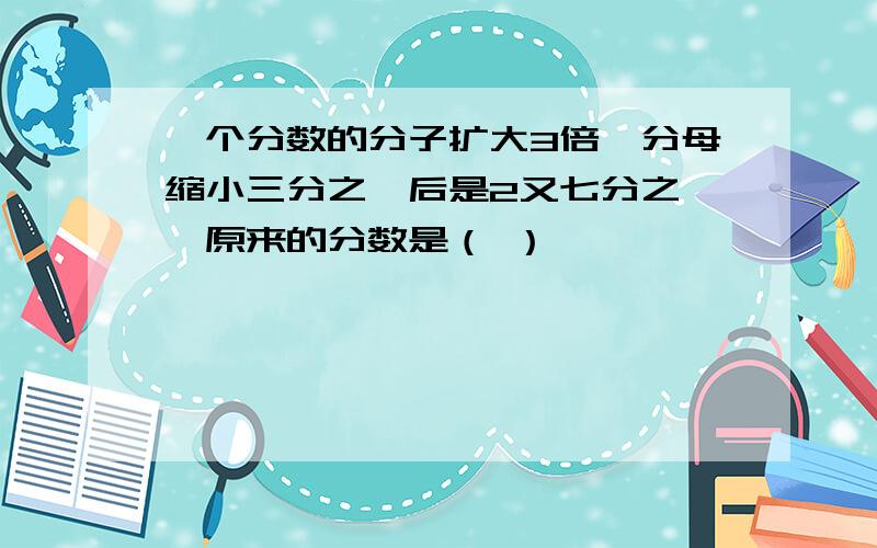 一个分数的分子扩大3倍,分母缩小三分之一后是2又七分之一,原来的分数是（ ）